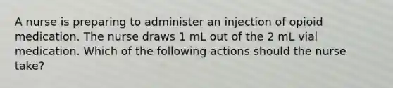 A nurse is preparing to administer an injection of opioid medication. The nurse draws 1 mL out of the 2 mL vial medication. Which of the following actions should the nurse take?