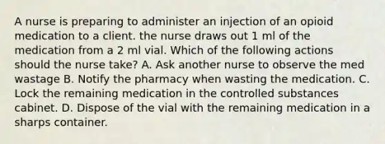 A nurse is preparing to administer an injection of an opioid medication to a client. the nurse draws out 1 ml of the medication from a 2 ml vial. Which of the following actions should the nurse take? A. Ask another nurse to observe the med wastage B. Notify the pharmacy when wasting the medication. C. Lock the remaining medication in the controlled substances cabinet. D. Dispose of the vial with the remaining medication in a sharps container.