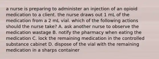 a nurse is preparing to administer an injection of an opioid medication to a client. the nurse draws out 1 mL of the medication from a 2 mL vial. which of the following actions should the nurse take? A. ask another nurse to observe the medication wastage B. notify the pharmacy when eating the medication C. lock the remaining medication in the controlled substance cabinet D. dispose of the vial with the remaining medication in a sharps container