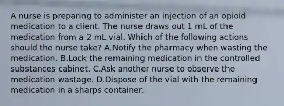 A nurse is preparing to administer an injection of an opioid medication to a client. The nurse draws out 1 mL of the medication from a 2 mL vial. Which of the following actions should the nurse take? A.Notify the pharmacy when wasting the medication. B.Lock the remaining medication in the controlled substances cabinet. C.Ask another nurse to observe the medication wastage. D.Dispose of the vial with the remaining medication in a sharps container.