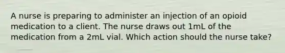 A nurse is preparing to administer an injection of an opioid medication to a client. The nurse draws out 1mL of the medication from a 2mL vial. Which action should the nurse take?