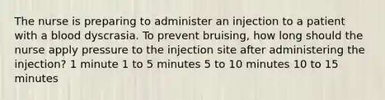 The nurse is preparing to administer an injection to a patient with a blood dyscrasia. To prevent bruising, how long should the nurse apply pressure to the injection site after administering the injection? 1 minute 1 to 5 minutes 5 to 10 minutes 10 to 15 minutes