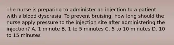 The nurse is preparing to administer an injection to a patient with a blood dyscrasia. To prevent bruising, how long should the nurse apply pressure to the injection site after administering the injection? A. 1 minute B. 1 to 5 minutes C. 5 to 10 minutes D. 10 to 15 minutes