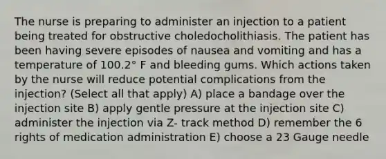 The nurse is preparing to administer an injection to a patient being treated for obstructive choledocholithiasis. The patient has been having severe episodes of nausea and vomiting and has a temperature of 100.2° F and bleeding gums. Which actions taken by the nurse will reduce potential complications from the injection? (Select all that apply) A) place a bandage over the injection site B) apply gentle pressure at the injection site C) administer the injection via Z- track method D) remember the 6 rights of medication administration E) choose a 23 Gauge needle