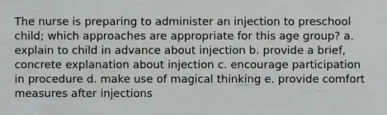 The nurse is preparing to administer an injection to preschool child; which approaches are appropriate for this age group? a. explain to child in advance about injection b. provide a brief, concrete explanation about injection c. encourage participation in procedure d. make use of magical thinking e. provide comfort measures after injections