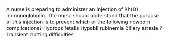 A nurse is preparing to administer an injection of Rh(D) immunoglobulin. The nurse should understand that the purpose of this injection is to prevent which of the following newborn complications? Hydrops fetalis Hypobilirubinemia Biliary atresia ?Transient clotting difficulties