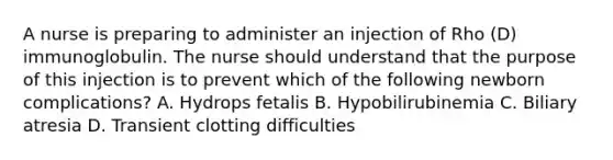 A nurse is preparing to administer an injection of Rho (D) immunoglobulin. The nurse should understand that the purpose of this injection is to prevent which of the following newborn complications? A. Hydrops fetalis B. Hypobilirubinemia C. Biliary atresia D. Transient clotting difficulties