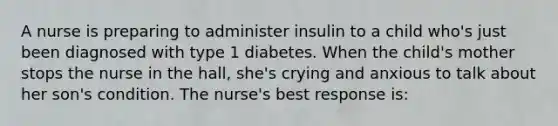 A nurse is preparing to administer insulin to a child who's just been diagnosed with type 1 diabetes. When the child's mother stops the nurse in the hall, she's crying and anxious to talk about her son's condition. The nurse's best response is: