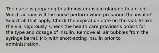 The nurse is preparing to administer insulin glargine to a client. Which actions will the nurse perform when preparing the insulin? Select all that apply. Check the expiration date on the vial. Shake the vial vigorously. Check the health care provider's orders for the type and dosage of insulin. Remove all air bubbles from the syringe barrel. Mix with short-acting insulin prior to administration.