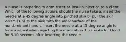 A nurse is preparing to administer an insulin injection to a client. Which of the following actions should the nurse take a. insert the needle at a 45 degree angle into pinched skin b. pull the skin 2.5cm (1in) to the side with the ulnar surface of the nondominant hand c. insert the needle at a 15 degree angle to form a wheal when injecting the medication d. aspirate for blood for 5-10 seconds after inserting the needle