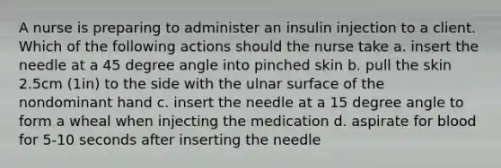 A nurse is preparing to administer an insulin injection to a client. Which of the following actions should the nurse take a. insert the needle at a 45 degree angle into pinched skin b. pull the skin 2.5cm (1in) to the side with the ulnar surface of the nondominant hand c. insert the needle at a 15 degree angle to form a wheal when injecting the medication d. aspirate for blood for 5-10 seconds after inserting the needle