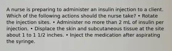 A nurse is preparing to administer an insulin injection to a client. Which of the following actions should the nurse take? • Rotate the injection sites. • Administer no more than 2 mL of insulin per injection. • Displace the skin and subcutaneous tissue at the site about 1 to 1 1/2 inches. • Inject the medication after aspirating the syringe.