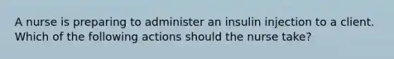 A nurse is preparing to administer an insulin injection to a client. Which of the following actions should the nurse take?