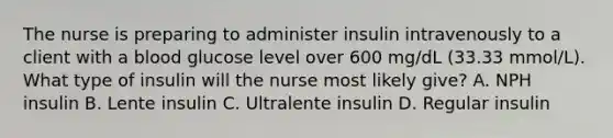 The nurse is preparing to administer insulin intravenously to a client with a blood glucose level over 600 mg/dL (33.33 mmol/L). What type of insulin will the nurse most likely give? A. NPH insulin B. Lente insulin C. Ultralente insulin D. Regular insulin