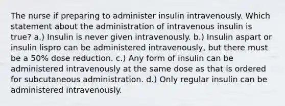 The nurse if preparing to administer insulin intravenously. Which statement about the administration of intravenous insulin is true? a.) Insulin is never given intravenously. b.) Insulin aspart or insulin lispro can be administered intravenously, but there must be a 50% dose reduction. c.) Any form of insulin can be administered intravenously at the same dose as that is ordered for subcutaneous administration. d.) Only regular insulin can be administered intravenously.