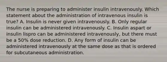 The nurse is preparing to administer insulin intravenously. Which statement about the administration of intravenous insulin is true? A. Insulin is never given intravenously. B. Only regular insulin can be administered intravenously. C. Insulin aspart or insulin lispro can be administered intravenously, but there must be a 50% dose reduction. D. Any form of insulin can be administered intravenously at the same dose as that is ordered for subcutaneous administration.