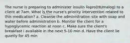 The nurse is preparing to administer insulin lispro(HUmalog) to a client at 7am. What is the nurse's priority intervention related to this medication? a. Cleanse the administration site with soap and water before administration b. Monitor the client for a hypoglycemic reaction at noon c. Make sure the client's breakfast i available in the next 5-10 min d. Have the client lie quietly for 45 min