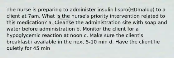 The nurse is preparing to administer insulin lispro(HUmalog) to a client at 7am. What is the nurse's priority intervention related to this medication? a. Cleanse the administration site with soap and water before administration b. Monitor the client for a hypoglycemic reaction at noon c. Make sure the client's breakfast i available in the next 5-10 min d. Have the client lie quietly for 45 min