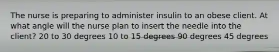 The nurse is preparing to administer insulin to an obese client. At what angle will the nurse plan to insert the needle into the client? 20 to 30 degrees 10 to 15 degrees 90 degrees 45 degrees