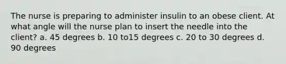 The nurse is preparing to administer insulin to an obese client. At what angle will the nurse plan to insert the needle into the client? a. 45 degrees b. 10 to15 degrees c. 20 to 30 degrees d. 90 degrees