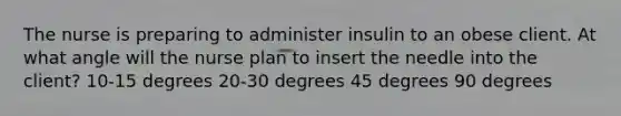 The nurse is preparing to administer insulin to an obese client. At what angle will the nurse plan to insert the needle into the client? 10-15 degrees 20-30 degrees 45 degrees 90 degrees