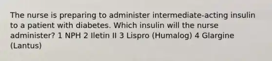 The nurse is preparing to administer intermediate-acting insulin to a patient with diabetes. Which insulin will the nurse administer? 1 NPH 2 Iletin II 3 Lispro (Humalog) 4 Glargine (Lantus)