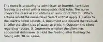 The nurse is preparing to administer an intermit. tent tube feeding to a client with a nasogastric (NG) tube. The nurse checks the residual and obtains an amount of 200 mL. Which actions would the nurse take? Select all that apply. 1. Listen to the client's bowel sounds. 2. Document and discard the residual. 3. Offer the client sips of water to drink. 4. Question the client regarding nausea. 5. Determine whether the client has abdominal distension. 6. Hold the feeding after flushing the tubing with 30 mL saline.