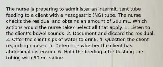 The nurse is preparing to administer an intermit. tent tube feeding to a client with a nasogastric (NG) tube. The nurse checks the residual and obtains an amount of 200 mL. Which actions would the nurse take? Select all that apply. 1. Listen to the client's bowel sounds. 2. Document and discard the residual. 3. Offer the client sips of water to drink. 4. Question the client regarding nausea. 5. Determine whether the client has abdominal distension. 6. Hold the feeding after flushing the tubing with 30 mL saline.