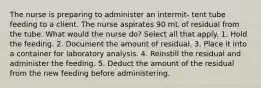 The nurse is preparing to administer an intermit- tent tube feeding to a client. The nurse aspirates 90 mL of residual from the tube. What would the nurse do? Select all that apply. 1. Hold the feeding. 2. Document the amount of residual. 3. Place it into a container for laboratory analysis. 4. Reinstill the residual and administer the feeding. 5. Deduct the amount of the residual from the new feeding before administering.