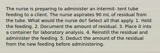 The nurse is preparing to administer an intermit- tent tube feeding to a client. The nurse aspirates 90 mL of residual from the tube. What would the nurse do? Select all that apply. 1. Hold the feeding. 2. Document the amount of residual. 3. Place it into a container for laboratory analysis. 4. Reinstill the residual and administer the feeding. 5. Deduct the amount of the residual from the new feeding before administering.