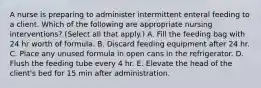 A nurse is preparing to administer intermittent enteral feeding to a client. Which of the following are appropriate nursing interventions? (Select all that apply.) A. Fill the feeding bag with 24 hr worth of formula. B. Discard feeding equipment after 24 hr. C. Place any unused formula in open cans in the refrigerator. D. Flush the feeding tube every 4 hr. E. Elevate the head of the client's bed for 15 min after administration.