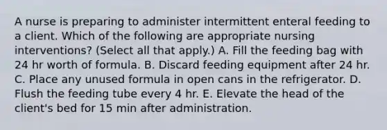 A nurse is preparing to administer intermittent enteral feeding to a client. Which of the following are appropriate nursing interventions? (Select all that apply.) A. Fill the feeding bag with 24 hr worth of formula. B. Discard feeding equipment after 24 hr. C. Place any unused formula in open cans in the refrigerator. D. Flush the feeding tube every 4 hr. E. Elevate the head of the client's bed for 15 min after administration.