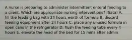 A nurse is preparing to administer intermittent enteral feeding to a client. Which are appropriate nursing interventions? (Sata) A. fill the feeding bag with 24 hours worth of formula B. discard feeding equipment after 24 hours C. place any unused formula in open cans in the refrigerator D. flush the feeding tube every 4 hours E. elevate the head of the bed for 15 mins after admin