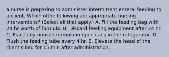 a nurse is preparing to administer intermittent enteral feeding to a client. Which ofthe following are appropriate nursing interventions? (Select all that apply.) A. Fill the feeding bag with 24 hr worth of formula. B. Discard feeding equipment after 24 hr. C. Place any unused formula in open cans in the refrigerator. D. Flush the feeding tube every 4 hr. E. Elevate the head of the client's bed for 15 min after administration.