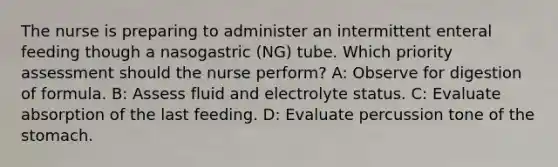 The nurse is preparing to administer an intermittent enteral feeding though a nasogastric (NG) tube. Which priority assessment should the nurse perform? A: Observe for digestion of formula. B: Assess fluid and electrolyte status. C: Evaluate absorption of the last feeding. D: Evaluate percussion tone of the stomach.