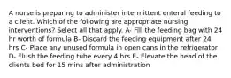 A nurse is preparing to administer intermittent enteral feeding to a client. Which of the following are appropriate nursing interventions? Select all that apply. A- Fill the feeding bag with 24 hr worth of formula B- Discard the feeding equipment after 24 hrs C- Place any unused formula in open cans in the refrigerator D- Flush the feeding tube every 4 hrs E- Elevate the head of the clients bed for 15 mins after administration