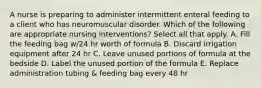 A nurse is preparing to administer intermittent enteral feeding to a client who has neuromuscular disorder. Which of the following are appropriate nursing interventions? Select all that apply. A. Fill the feeding bag w/24 hr worth of formula B. Discard irrigation equipment after 24 hr C. Leave unused portions of formula at the bedside D. Label the unused portion of the formula E. Replace administration tubing & feeding bag every 48 hr