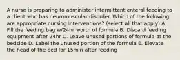 A nurse is preparing to administer intermittent enteral feeding to a client who has neuromuscular disorder. Which of the following are appropriate nursing interventions? (select all that apply) A. Fill the feeding bag w/24hr worth of formula B. Discard feeding equipment after 24hr C. Leave unused portions of formula at the bedside D. Label the unused portion of the formula E. Elevate the head of the bed for 15min after feeding