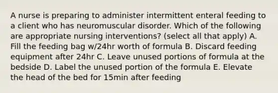 A nurse is preparing to administer intermittent enteral feeding to a client who has neuromuscular disorder. Which of the following are appropriate nursing interventions? (select all that apply) A. Fill the feeding bag w/24hr worth of formula B. Discard feeding equipment after 24hr C. Leave unused portions of formula at the bedside D. Label the unused portion of the formula E. Elevate the head of the bed for 15min after feeding