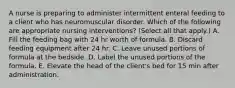 A nurse is preparing to administer intermittent enteral feeding to a client who has neuromuscular disorder. Which of the following are appropriate nursing interventions? (Select all that apply.) A. Fill the feeding bag with 24 hr worth of formula. B. Discard feeding equipment after 24 hr. C. Leave unused portions of formula at the bedside. D. Label the unused portions of the formula. E. Elevate the head of the client's bed for 15 min after administration.