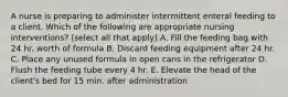 A nurse is preparing to administer intermittent enteral feeding to a client. Which of the following are appropriate nursing interventions? (select all that apply) A. Fill the feeding bag with 24 hr. worth of formula B. Discard feeding equipment after 24 hr. C. Place any unused formula in open cans in the refrigerator D. Flush the feeding tube every 4 hr. E. Elevate the head of the client's bed for 15 min. after administration