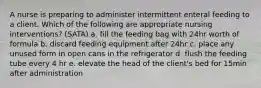 A nurse is preparing to administer intermittent enteral feeding to a client. Which of the following are appropriate nursing interventions? (SATA) a. fill the feeding bag with 24hr worth of formula b. discard feeding equipment after 24hr c. place any unused form in open cans in the refrigerator d. flush the feeding tube every 4 hr e. elevate the head of the client's bed for 15min after administration