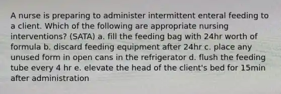 A nurse is preparing to administer intermittent enteral feeding to a client. Which of the following are appropriate nursing interventions? (SATA) a. fill the feeding bag with 24hr worth of formula b. discard feeding equipment after 24hr c. place any unused form in open cans in the refrigerator d. flush the feeding tube every 4 hr e. elevate the head of the client's bed for 15min after administration