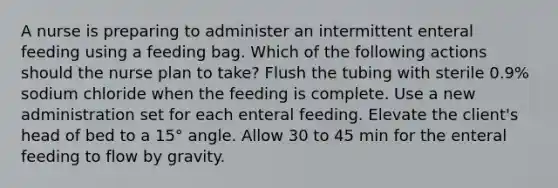 A nurse is preparing to administer an intermittent enteral feeding using a feeding bag. Which of the following actions should the nurse plan to take? Flush the tubing with sterile 0.9% sodium chloride when the feeding is complete. Use a new administration set for each enteral feeding. Elevate the client's head of bed to a 15° angle. Allow 30 to 45 min for the enteral feeding to flow by gravity.