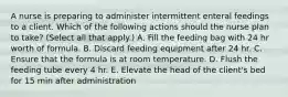 A nurse is preparing to administer intermittent enteral feedings to a client. Which of the following actions should the nurse plan to take? (Select all that apply.) A. Fill the feeding bag with 24 hr worth of formula. B. Discard feeding equipment after 24 hr. C. Ensure that the formula is at room temperature. D. Flush the feeding tube every 4 hr. E. Elevate the head of the client's bed for 15 min after administration