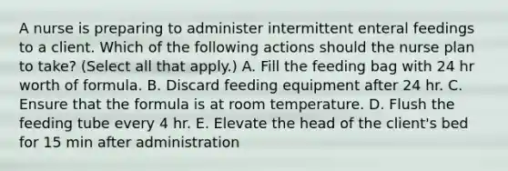 A nurse is preparing to administer intermittent enteral feedings to a client. Which of the following actions should the nurse plan to take? (Select all that apply.) A. Fill the feeding bag with 24 hr worth of formula. B. Discard feeding equipment after 24 hr. C. Ensure that the formula is at room temperature. D. Flush the feeding tube every 4 hr. E. Elevate the head of the client's bed for 15 min after administration