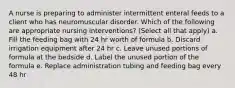 A nurse is preparing to administer intermittent enteral feeds to a client who has neuromuscular disorder. Which of the following are appropriate nursing interventions? (Select all that apply) a. Fill the feeding bag with 24 hr worth of formula b. Discard irrigation equipment after 24 hr c. Leave unused portions of formula at the bedside d. Label the unused portion of the formula e. Replace administration tubing and feeding bag every 48 hr