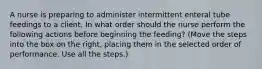 A nurse is preparing to administer intermittent enteral tube feedings to a client. In what order should the nurse perform the following actions before beginning the feeding? (Move the steps into the box on the right, placing them in the selected order of performance. Use all the steps.)