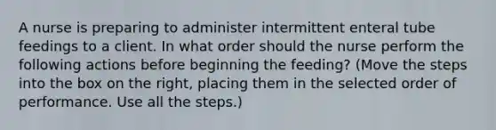 A nurse is preparing to administer intermittent enteral tube feedings to a client. In what order should the nurse perform the following actions before beginning the feeding? (Move the steps into the box on the right, placing them in the selected order of performance. Use all the steps.)