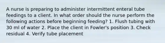 A nurse is preparing to administer intermittent enteral tube feedings to a client. In what order should the nurse perform the following actions before beginning feeding? 1. Flush tubing with 30 ml of water 2. Place the client in Fowler's position 3. Check residual 4. Verify tube placement